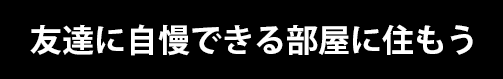 友達に自慢できる部屋に住もう